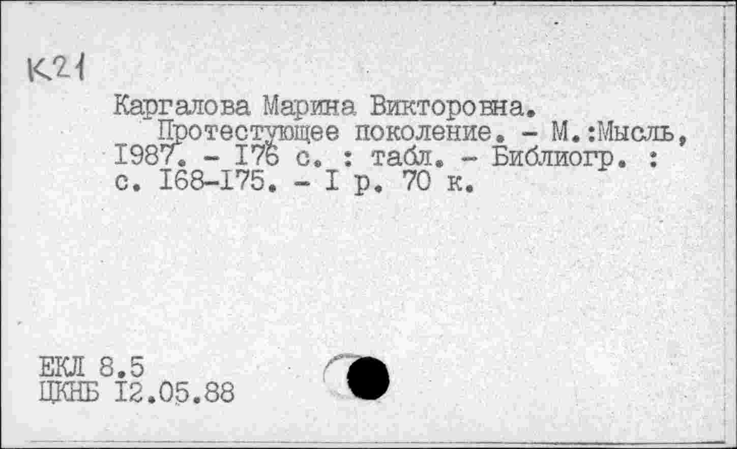 ﻿l<2<
Каргалова Марина Викторовна.
Протестующее поколение. - М.:Мысль, 1987. - 176 с. : табл. - Библиогр. : с. 168-175. - I р. 70 к.
ЕКЛ 8.5
ЦКНБ 12.05.88